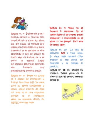 Regula      nr.    9:    Viaţa
                                                                 Via a   nu   se
                                        împarte în semestre. Nu ai
Regula nr. 7: Înainte de a te fi                                   puţini
                                        verile libere şi pe foarte pu ini
                                                       i
  scut, părin tăi
          rinţii
născut, p rin ii t i nu erau atât                     interesează
                                        angajatori îi intereseaz să te
   plicticoşi
de plictico i ca acum. Au ajuns               să      seşti".
                                        ajute s "te găse ti". Faci asta
                                                      se
        cauză           să- i
aşa din cauz că trebuie s -ţi
  a                                     în timpul liber.
plăteasc
pl tească cheltuielile, s -ţi spele
   teasc                să- i
         i să
hainele şi s te asculte pe tine         Regula nr. 10:            Ce vezi la
spunându-
spunându-le cât de grozav te                           viaţa reală.
                                        televizor NU e via a real .
       Aşa că
crezi. A a c înainte de a te               viaţa reală
                                        În via a real oamenii chiar
porni     să
          s       salvezi     jungla    trebuie      să
                                                     s     mai     plece      din
   parazi ii generaţiei pări ilor
                          rin
de paraziţii genera iei p rinţilor      cafenele       i
                                                      şi    să
                                                            s      meargă
                                                                   mearg       la
tău,
  u,           încearcă
               încearc          să-ţi
                                  -i    serviciu.
despăduchezi
desp duchezi propriul dulap.                           Fiţi
                                        Regula nr. 11: Fi i amabili cu
                                                   Există ansa    în
                                        tocilarii. Exist şansa ca în
                    că coala
Regula nr. 8: Poate c şcoala                   să lucraţi
                                        viitor s lucra i pentru vreunul
     scăpat    învingători i
ta a sc pat de înving tori şi                  ei!
                                        dintre ei!
învinşi, însă viaţa
învin i, îns via a NU. În unele
 coli           corigenţele i
şcoli au abolit corigen ele şi
elevul poate încerca de câte
            să    răspuns
                    spunsul
ori vrea el s dea r spunsul
corect     la      o      întrebare.
        seamăn ,
Asta nu seam nă, deloc, cu
          viaţa reală.
NIMIC din via a real .
 