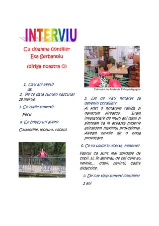 Cu doamna consilier
       Eta Serbanoiu

    (diriga noastra ☺)


   1. Cati ani aveti?
      38.                                 Cabinetul de Asistenta Psihopedagogica
2. Pe ce data sunteti nascuta?
18 martie                          5. De ce v-ati hotarat sa
                                   deveniti consilier?
3. Ce zodie sunteti?               A fost o hotarare rapida si
 Pesti                             oarecum fireasca.          Eram
                                   invatatoare de multi ani (18!!!) si
4. Ce hobby-uri aveti?             simteam ca in aceasta meserie
Calatoriile, lectura, rockul.      atinsesem maximul profesional.
                                   Aveam nevoie de o noua
                                   provocare.
                                 6. Ce va place la acesta meserie?
                                 Faptul ca sunt mai aproape de
                                 copii. Si, în general, de cei care au
                                 nevoie… copii, parinti, cadre
                                 didactice.
                                  7. De cat timp sunteti consilier?
                                  2 ani
 