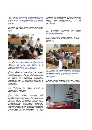 10. Dupa parerea dumneavoastra        aparte de celelalte. Ofera o noua
care este cel mai pretios lucru din    tema de dezbatere… si de
lume?                                  actiune!
Binele. Sa faci bine celor din jurul
tau.                                   13. Sunteti mandra      de   elevii
                                       dumneavoastra?
                                       Da. Chiar si atunci cand… nu le
                                       spun. ☺




11. Ce credeti despre faptul ca
Scoala 27 este pe locul 4 la
concursul Tara lui Andrei?
                                       14. Dupa ce veti termina cu clasa
Sunt foarte mandra de elevii
                                       noastra veti lua alta sau va veti
scolii noastre. De modul admirabil
                                       retrage?
in care au sustinut proiectul
colegilor lor. E castigul nostru, al   Unde sa ma retrag?!? ☺ Nu stiu…
tuturor.
12. Credeti ca avem sanse sa
castigam? De ce?
Da.    Am    citit   cateva    din
proiectele care intra in evaluarea
finala. Sunt proiecte bune care
promoveaza protectia mediului
inconjurator prin diverse metode.
Proiectul scolii noastre e insa
 