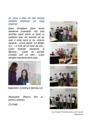 15. Care a fost cel mai frumos
moment    petrecut   cu   clasa
noastra?
Grea intrebare! Sunt multe
momente frumoase. Ma simt
fericita cand veniti la mine si,
zambind larg, imi spuneti ca ati
luat o nota mare la nu –stiu-ce
materie… Cand faceti “un Bingo”
(n.r. – o linie de 10 note de 10!)…
Cand      muncim      impreuna    la
Revista…       Cand     va  purtati
civilizat unii cu altii… Cand
mergem impreuna spre casa…




Reporteri: Cristina si Denisa, 6 C



Multumim. Pentru         Tot    si…
pentru interviu.
Cu drag…


                                       6 C, Proiectul “Profesor pentru o ora” (ora de
                                                                        dirigentie ☺)
 