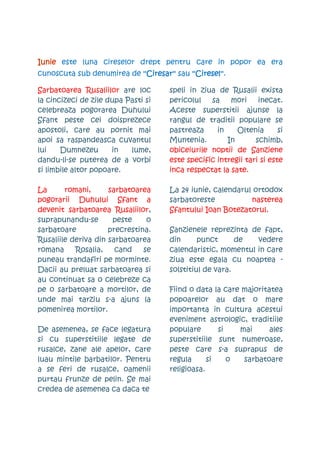 Iunie este luna cireselor drept pentru care in popor ea era
cunoscuta sub denumirea de ''Ciresar'' sau ''Ciresel''
                                           ''Ciresel''.

Sarbatoarea Rusaliilor are loc        speli in ziua de Rusalii exista
la cincizeci de zile dupa Pasti si    pericolul   sa    mori     inecat.
celebreaza pogorarea Duhului          Aceste superstitii ajunse la
Sfant peste cei doisprezece           rangul de traditii populare se
apostoli, care au pornit mai          pastreaza     in    Oltenia       si
apoi sa raspandeasca cuvantul         Muntenia.        In       schimb,
lui    Dumnezeu       in   lume,      obiceiurile noptii de Sanziene
dandu-li-se puterea de a vorbi        este specific intregii tari si este
si limbile altor popoare.             inca respectat la sate.

La      romani,      sarbatoarea      La 24 iunie, calendarul ortodox
pogorarii Duhului Sfant a             sarbatoreste           nasterea
devenit sarbatoarea Rusaliilor,       Sfantului Ioan Botezatorul.
suprapunandu-se       peste     o
sarbatoare           precrestina.     Sanzienele reprezinta de fapt,
Rusaliile deriva din sarbatoarea      din      punct      de  vedere
romana     Rosalia,    cand    se     calendaristic, momentul in care
puneau trandafiri pe morminte.        ziua este egala cu noaptea -
Dacii au preluat sarbatoarea si       solstitiul de vara.
au continuat sa o celebreze ca
pe o sarbatoare a mortilor, de        Fiind o data la care majoritatea
unde mai tarziu s-a ajuns la          popoarelor au dat o mare
pomenirea mortilor.                   importanta in cultura acestui
                                      eveniment astrologic, traditiile
De asemenea, se face legatura         populare       si   mai      ales
si cu superstitiile legate de         superstitiile sunt numeroase,
rusalce, zane ale apelor, care        peste care s-a suprapus de
luau mintile barbatilor. Pentru       regula      si    o  sarbatoare
a se feri de rusalce, oamenii         religioasa.
purtau frunze de pelin. Se mai
credea de asemenea ca daca te
 