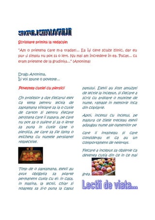 primită redacţieie:
Scrisoare primit la redac ie:

      prie          m-                îşi
“Am o prietena care m-a tradat!... Ea î i cere scuze zilnic, dar eu
                     să                                   Păcat... că
pur şi simplu nu pot s o iert. Nu mai am încredere în ea. P cat... c
     i
                    grădini
                       diniŃă...”
eram prietene de la gr dini ...” (Anonima)


Dragă Anonima,
ÎŃi voi spune o poveste...

Povestea cutiei cu piersici          patului. Elevii au fost amuzati
                                     de lectie la inceput, si fiecare a
Un profesor a dat fiecarui elev      scris cu ardoare o multime de
ca tema pentru lectia de             nume, ramase in memorie inca
saptamana viitoare sa ia o cutie     din copilarie.
de carton si pentru fiecare
                                     Apoi, incetul cu incetul, pe
persoana care ii supara, pe care
                                     masura ce zilele treceau elevii
nu pot sa o sufere si sa o ierte
                                     adaugau nume ale oamenilor pe
sa puna in cutie cate o
piersica, pe care sa fie lipita o    care ii intalneau si care
eticheta cu numele persoanei         considerau ei ca au un
respective.                          comportament de neiertat.

                                     Fiecare a inceput sa observe ca
                                     devenea cutia din ce in ce mai


Timp de o saptamana, elevii au
avut   obligatia  sa    poarte       grea.
permanent cutia cu ei: in casa,
in masina, la lectii, chiar si
noaptea sa si-o puna la capul
 