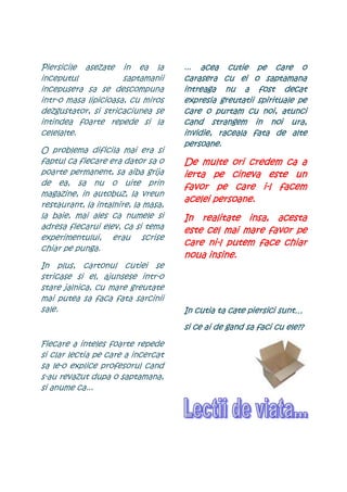 Piersicile asezate in ea la          ... acea cutie pe care o
inceputul             saptamanii     carasera
                                     carasera cu ei o saptamana
incepusera sa se descompuna          intreaga nu a fost decat
intr-o masa lipicioasa, cu miros     expresia greutatii spirituale pe
dezgustator, si stricaciunea se      care o purtam cu noi, atunci
intindea foarte repede si la         cand strangem in noi ura,
celelalte.                           invidie, raceala fata de alte
                                     persoane.
O problema dificila mai era si
faptul ca fiecare era dator sa o     De multe ori credem ca a
poarte permanent, sa aiba grija      ierta pe cineva este un
de ea, sa nu o uite prin             favor pe care i-l facem
                                                      i-
magazine, in autobuz, la vreun
                                            persoane.
                                     acelei persoane.
restaurant, la intalnire, la masa,
la baie, mai ales ca numele si       In realitate insa, acesta
adresa fiecarui elev, ca si tema     este cel mai mare favor pe
experimentului, erau scrise
                                     care ni-l putem face chiar
                                          ni-
chiar pe punga.
                                     noua insine.
In plus, cartonul cutiei se
stricase si el, ajunsese intr-o
stare jalnica, cu mare greutate
mai putea sa faca fata sarcinii
sale.                                In cutia ta cate piersici sunt…
                                     si ce ai de gand sa faci cu ele??

Fiecare a inteles foarte repede
si clar lectia pe care a incercat
sa le-o explice profesorul cand
s-au revazut dupa o saptamana,
si anume ca...
 