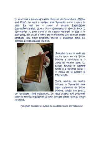 In anul 1938 la Hamburg a fost terminat de catre firma ,,Blohm
and Voss’’, iar apoi a navigat spre Romania, unde a ajuns in
1939. Ea mai are 4 surori si anume: Eagle(SUA),
Sagres(Portugalia), Gorch Fock (Germania) si Gorch Fock II
(Germania). A avut parte si de cateva reparatii in 1966 si in
1994-2002, dar acum e intr-o stare excelenta astfel incat poate
strabate fara nicio problema marile si oceanele lumii. Ca
dovada, priviti aceasta imagine:




                                     Probabil ca nu se vede asa
                                    ca va spun eu ca Bricul
                                    Mircea a participat la o
                                    cursa de veliere (barci cu
                                    panze) tocmai in Statele
                                    Unite si a obtinut locul II
                                    in etapa de la Boston la
                                    Charleston.

                                     Orice marinar din marina
                                     militara a Romaniei este
                                     legat sufleteste de Bricul
                                     Mircea, voiajul din anul II
de facultate fiind obligatoriu. In felul acesta toti studentii
deprind tehnica navigatiei cu vele, pe care altfel nu o au decat
in teorie.

     Ok, gata cu istoria! Acum sa va descriu ce am vazut eu!
 