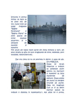 Intrarea in portul
militar te face sa
te simti mic de
tot. Cand treci pe
langa      fregatele
“Regele
Ferdinand”        si
“Regina Maria” te
simti aparat de
orice        dusman
asupritor, ai o
senzatie         de
maretie           si
mandrie.
Tot acum am vazut mare parte din flota militara a tarii, am
avut ocazia sa aflu ce sunt dragoarele de mine, vedetele, port
torpilele, remorchere etc.

     Dar era ceva ce nu se potrivea in decor: o pata de alb.
                                        Era MIRCEA.
                                        Dupa     ce    ne-am
                                        imbarcat a trebuit
                                        sa asteptam putin
                                        pentru ca marinarii
                                        si matelotii sa faca
                                        manevrele         de
                                        plecare. Dupa aceea
                                        am putut sa mergem
                                        oriunde pe punte.
                                        Deja imi imaginam
                                        cum ar fi sa devin
                                        marinar (pacat ca
trebuie o diploma in matematica !). Am aflat ce e prova,
 