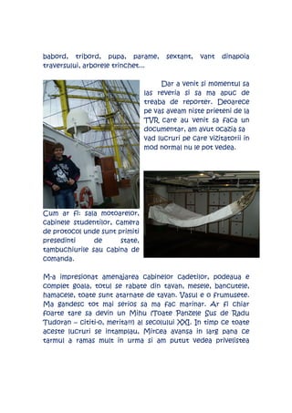 babord, tribord, pupa, parame,         sextant,   vant   dinapoia
traversului, arborele trinchet...

                                     Dar a venit si momentul sa
                                las reveria si sa ma apuc de
                                treaba de reporter. Deoarece
                                pe vas aveam niste prieteni de la
                                TVR care au venit sa faca un
                                documentar, am avut ocazia sa
                                vad lucruri pe care vizitatorii in
                                mod normal nu le pot vedea.




Cum ar fi: sala motoarelor,
cabinele studentilor, camera
de protocol unde sunt primiti
presedinti     de      state,
tambuchiurile sau cabina de
comanda.

M-a impresionat amenajarea cabinelor cadetilor, podeaua e
complet goala, totul se rabate din tavan, mesele, bancutele,
hamacele, toate sunt atarnate de tavan. Vasul e o frumusete.
Ma gandesc tot mai serios sa ma fac marinar. Ar fi chiar
foarte tare sa devin un Mihu (Toate Panzele Sus de Radu
Tudoran – cititi-o, merita!!!) al secolului XXI. In timp ce toate
aceste lucruri se intamplau, Mircea avansa in larg pana ce
tarmul a ramas mult in urma si am putut vedea privelistea
 