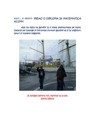 marii... si delfinii. VREAU O DIPLOMA IN MATEMATICA
ACUM!!!

        Asa ca daca va ganditi la o viata aventuroasa pe mare,
                                        ganditi-
catarat pe catarge si infruntat furtuni ganditi-va si la unghiuri,
laturi si numere negative.




                             voi,               ani,
            A navigat pentru voi, marinar la 13 ani,
                        Horia Velciu
 