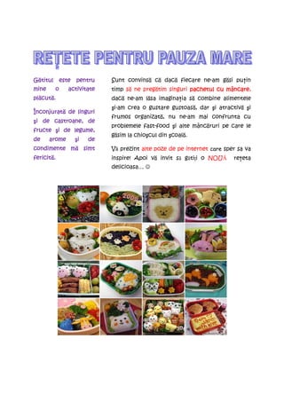 Gătitul
  titul       este   pentru    Sunt convinsă că dacă fiecare ne-am găsi puŃin
mine      o      activitate    timp să ne pregătim singuri pachetul cu mâncare
                                                                       mâncare,
plăcut .
pl cută.
   cut                         dacă ne-am lăsa imaginaŃia să combine alimentele
                               şi-am crea o gustare gustoasă, dar şi atractivă şi
Înconjurată
Înconjurat de linguri
                               frumos organizată, nu ne-am mai confrunta cu
 i
şi de castroane, de
                               problemele fast-food şi alte mâncăruri pe care le
fructe şi de legume,
        i
                               găsim la chioşcul din şcoală.
de     arome          i
                     şi   de
           mă
condimente m simt              Vă prezint alte poze de pe internet care sper sa va
fericită.
fericit .                      inspire! Apoi vă invit să gătiŃi o NOUĂ     reŃeta
                               delicioasa… ☺
 