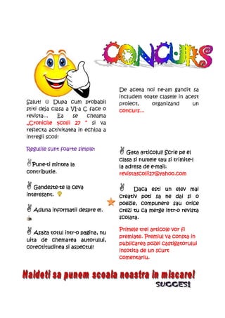 De aceea noi ne-am gandit sa
                                   includem toate clasele in acest
Salut! ☺ Dupa cum probabil         proiect,    organizand      un
stiti deja clasa a VI-a C face o   concurs...
revista...    Ea      se cheama
„Cronicile Şcolii 27 ” si va
                colii
reflecta activitatea in echipa a
intregii scoli!

Regulile sunt foarte simple:
                                      Gata articolul! Scrie pe el
                                                          trimite-
                                   clasa si numele tau si trimite-l
  Pune-
  Pune-ti mintea la                              e-
                                   la adresa de e-mail:
contributie.                       revistascolii27@yahoo.com

   Gandeste-
   Gandeste-te la ceva                   Daca esti un elev mai
interesant.                        creativ poti sa ne dai si o
                                   poezie, compunere sau orice
  Aduna informatii despre el.                        intr-
                                   crezi tu ca merge intr-o revista
                                   scolara.

                                   Primele trei articole vor fi
               intr-
   Asaza totul intr-o pagina, nu
                                   premiate. Premiul va consta in
uita de chemarea autorului,
                                   publicarea pozei castigatorului
corectitudinea si aspectul!
                                   insotita de un scurt
                                   comentariu.
 
