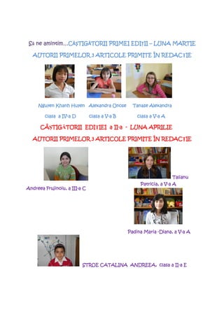 Să ne amintim…CĂŞTIG TORII PRIMEI EDIŢII – LUNA MARTIE
       amintim…C TIGĂTORII
                  TIG              EDI II

                                         REDACłIE
  AUTORII PRIMELOR 3 ARTICOLE PRIMITE ÎN REDAC IE




     Nguyen Khanh Huyen Alexandra Onose          Tanase Alexandra

                IV-
        clasa a IV-a D                 V-
                               clasa a V-a B               V-
                                                   clasa a V-a A

      CÂŞTIG TORII EDIłIEI II-
      CÂ TIGĂTORII EDI IEI a II-a - LUNA APRILIE
         TIG

                                         REDACłIE
  AUTORII PRIMELOR 3 ARTICOLE PRIMITE ÎN REDAC IE




                                                                    Talianu
                                                                V-
                                                    Patricia, a V-a A
Andreea
Andreea Frujinoiu, a III-a C
                     III-




                                               Padina Maria -Diana, a V-a A
                                                                      V-




                          STROE CATALINA ANDREEA, clasa a II-a E
                                                          II-
 