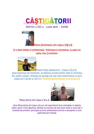 EDIłIA a III-a – Lunile MAI - IUNIE




                         Maria Simionescu din clasa a VII-a B
                                                       II-

 E o fata vesela si prietenoasa. Talentata si amuzanta. A adus un
                           suflu nou Cronicilor.




                                                           VI-
                         Matei Vlad Alexandru, Clasa a VI-a B
Este pasionat de violoncel. A obtinut multe premii (vezi si articolul
din acest numar). Viseaza sa ajunga cel mai tare violoncelist al tarii.
                               **(((9hhhhhhhtttt(vezi articolula
                                 (((9hhhhhhhtttt
  (ceea ce ii dorim si noi! ☺)-**(((9hhhhhhhtttt(vezi si articolula B




                                 V-
         Popa Ilinca din clasa a V-a A

                               V- A.
  Sunt Popa Ilinca din clasa a V-a A. imi plac foarte mult animalele, in special
pestii.
pestii. Sunt o fire deschisa. Doresc sa cunosc cat mai multi copii si sa-mi fac o
                                                                      sa-
 multime de prieteni. Imi place sa scriu povestioare scurte si amuzante si sunt
                              pasionata de tricotaj.
 