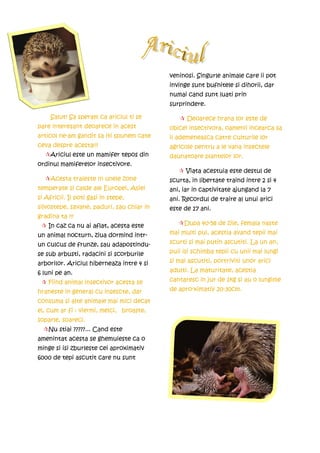 veninosi. Singurle animale care ii pot
                                           invinge sunt bufnitele si dihorii, dar
                                           numai cand sunt luati prin
                                           surprindere.

     Salut! Sa speram ca ariciul ti se           Deoarece hrana lor este de
pare interesant deoarece in acest          obicei insectivora, oamenii incearca sa
articol ne-am gandit sa iti spunem cate    ii ademeneasca catre culturile lor
ceva despre acesta!!!                      agricole pentru a le vana insectele
    Ariciul este un mamifer tepos din      daunatoare plantelor lor.
ordinul mamiferelor insectivore.
                                                 Viata acestuia este destul de
    Acesta traieste in unele zone          scurta, in libertate traind intre 2 si 4
temperate si calde ale Europei, Asiei      ani, iar in captivitate ajungand la 7
si Africii. Ii poti gasi in stepe,         ani. Recordul de traire al unui arici
silvostepe, savane, paduri, sau chiar in   este de 17 ani.
gradina ta !!!
    In caz ca nu ai aflat, acesta este          Dupa 40-58 de zile, femala naste
un animal nocturn, ziua dormind intr-      mai multi pui, acestia avand tepii mai
un culcus de frunze, sau adapostindu-      scurti si mai putin ascutiti. La un an,
se sub arbusti, radacini si scorburile     puii isi schimba tepii cu unii mai lungi
arborilor. Ariciul hiberneaza intre 4 si   si mai ascutiti, portriviti unor arici
6 luni pe an.                              adulti. La maturitate, acestia
    Fiind animal insectivor acesta se      cantaresc in jur de 1kg si au o lungime
hraneste in general cu insescte, dar       de apro-ximativ 20-30cm.
consuma si alte animale mai mici decat
el, cum ar fi : viermi, melci, broaste,
soparle, soareci.
    Nu stiai ?????... Cand este
amenintat acesta se ghemuieste ca o
minge si isi zburleste cei aproximativ
6000 de tepi ascutit care nu sunt
 
