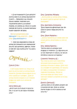 Ce se intampla???? Cum adica????      Dna. Canacheu Mihaela:
Ariciul este si un animal daunator????     „ Ariciul este un animal sfios si izolat,
Cum???.... Deoarece s-au inmultit          iar atunci cand te aproprii de el se
foarte repede, insectele sunt              face ghem.”
insuficiente pentru a le potolii
                                           Dna. Gavrilescu Constanta:
foamea, iar acestia au recurs si la alte
                                           “Sunt impotriva agresivitatii dar din
metode de hranire, si anume mancatul
                                           cand in cand o teapa de arici nu
oualor pasarilor de balta.
                                           strica.”
    Ce se sarbatoreste pe 2
februarie???? Nu stiai?!?!?!?... Este      Dna. Uzum Madalina :
chiar Ziua Ariciului!!!! ☺                 „ Ariciul reprezinta un model demn de
                                           urmat pentru tenacitatea cu care se
      Cele mai adaptabile la viata de      apara.”
animal de companie sunt exemplarele
de arici alb pantecos, algerian, indian    Dna. Neblea Ramona :
si cele din rasa numita arici “cu patru    “Ariciul este un animalut tare

degete”.                                   dragalas si inofensiv. Cu siguranta are
                                           un loc important in natura, iar fara el
                                           echilibrul natural s-ar balansa.“

                                           Costovici Teodora, 6C :
                                           ”Eu cred ca aricii sunt niste fiinte
                                           minunate care se apara printr-o
Cata & Crisu :                             podoaba minunata si deasa. Ochii mici
                                           ca 2 margele te captiveaza, iar nasucul
 ☺ Din cauza tepilor lui, noua ni se
                                           lor negru si stralucitior iti inspira o
pare ca ariciul este un animal foarte
                                           onglinda intunecata. Micile lui
misterios. Suntem foarte sigure ca nu
                                           picioruse pases pe ritmul inimii
ne-ar placea sa il atingem…Este un
                                           celorlalti membrii ai familiei ce le stau
animal foarte simpatic si ar fi foarte
                                           aproape.”
dragut sa-l avem ca si animal de
companie.                                  Stanciu Denisa,6C:
                                           „Ariciul este un mic ghem acopeirt de
Horia Velciu,6C:
                                           o multime de tepi. Este un animal
„Aricii sunt ca si acum in carul cu
                                           foarte dragut si mi-ar placea sa vad
fan, in 12 ani nu am vazut niciodata
                                           unul viu.”
unul.”
 