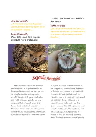 consider niste animale mici, tepoase si
Andreea Yang,6C:                                   scarboase...
„ Ariciul este un animal dragalas si
                                                   Petre Iuliana,5d
foarte deosebit datorita tepilor lui ce
                                                   Daca ai un teren la tara si un arici, cu
au scopul de al apara. „
                                                   siguranta nu vei avea cartite deoarece
Leasa Cristina,6B:                                 el le omoara. Ariciul este un animal
Chiar daca atunci cand sunt pui,                   folositor.
aricii sunt foarte draguti, eu ii




    Dragii mei, multe legende am ascultat eu       ca-n palmã, L-a sfãtuit pe Dumnezeu cum sã-l
când eram copil. Mi le spuneau pãrintii sau        mai strângã si sã-l facã mai frumos, încretindu-l
bunicii sau bãtrânii satului. Dar parcã nici una   în dealuri si lunci, cu munti si vãi. Apoi, când
nu mi-a plãcut atât de mult ca povestea            Dumnezeu S-a hotãrât sã facã timpul, l-a
ariciului, ghemotocul de ace pe care-l vedem       chemat tot pe arici sã-L ajute, cãci acesta este el
prin curtile oamenilor gospodari sau pe la         mic si stângaci, dar tare întelept. si ca sã
marginea pãdurilor. Legenda spune cã, la           urzeascã Domnul firul vremii, a luat douã
Facerea lumii, douã vietati L-au ajutat pe        gheme mari, unul alb si altul negru si a început
Dumnezeu: albina si ariciul. Vedeti voi, ariciul   sã împleteascã firele lor, fãcând astfel ziua albã
cu multã rãbdare a mãsurat întreg pãmântul, iar    si noaptea neagrã, ce merg împreunã de
albina, vãzând cã pãmântul e prea mare si întins   veacuri, ca douã fire din aceeasi urzealã. ªi
                                                   ariciul Îl ajuta pe Dumnezeu rãsucind ghemele
 