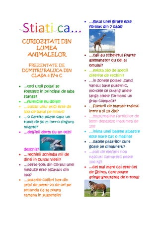 • …gatul unei girafe este
                                      gatul
                                    format din 7 oase?



 CURIOZITATI DIN
     LUMEA
  ANIMALELOR                      • …caii au scheletul foarte
                                    asemanator cu cel al
   PREZENTATE DE                    omului?
 DUMITRU RALUCA DIN               • …exista 360 de specii
            IV-
    CLASA a IV-a C                  diferite de rechini?
                                  • …in zonele polare ,cand
• ...toti ursii polari se
     toti                           vantul bate puternic,
  folosesc in principal de laba     morsele se strang unele
  stanga?                           langa altele formand un
• ...furnicile nu dorm?             grup compact?
• …pulsul unui arici este de      • …fluturii de matase traiesc
  300 de batai pe minut?            intre 8 si 10 zile?
• …o cartita poate sapa un        • …musuroaiele furnicilor de
                   intr-
  tunel de 90 m intr-o singura                        inaltimea
                                    lemn depasesc inaltimea de
  noapte?                           1m?
• …delfinii dorm cu un ochi       • …inima unei balene albastre
                                    este mare cat o masina?
                                  • …oasele pasarilor sunt
                                              dinauntru?
                                    goale pe dinauntru?
  deschis?
                                  • ...puii de elefant nou
• …rechinii schimba mii de
                                    nascuti cantaresc peste
  dinti in cursul vietii?
                                    100 kg?
• …peste 90% din corpul unei
                                  • ...cel mai mare cal este cel
  meduze este alcatuit din
                                    de Shires, care poate
  apa?
                                    atinge greutatea de o tona?
• …pasarile colibri bat din
  aripi de peste 70 de ori pe
  secunda ca sa poata
  ramana in suspensie?
 