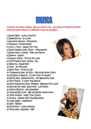 Tuturor ne place muzica, asa ca, pentru voi, am facut un search printre
cele mai bune topuri cu melodii si iata ce am gasit.

1 Guess Who - Locul potrivit
2 Deepcentral - In Love
3 Narcotic Sound - Mamacita
4 Mossano - Indianotech
5 Liviu & Tara - Happy For You
6 David Deejay feat. Dony - Temptation
7 Smiley feat. Cheloo - Plec pe Marte
8 Shakira - Gypsy
9 Edward Maya - This Is My Life
10 DJ Project feat. Giulia - Nu
11 Rihanna - Rude Boy
12 Inna - 10 Minutes
13 Sean Paul - Press It Up
14 Timbaland feat. So Shy - Morning After Dark
15 DJ Sava si Raluca - I Like (The Trumpet)
16 Xonia feat. Deepcentral - My Beautiful One
17 Park Place - I Have The World
18 Nick Kamarera feat. Phelipe - Reasons For Love
19 Sunrise Inc feat. Starchild - Lick Shot
20 Mario Bischin - No Goodbye
21 Yolanda Be Cool - We No Speak Americano
22 John Puzzle - Hear The Colors
23 Andra - Abelia (DJ YAANG Rmx)
24 Lady Gaga - Alejandro
25 Iyaz - Replay
   Directia
26 Directia 5 - Caut altceva
27 Puya feat. Kamelia - VIP
 