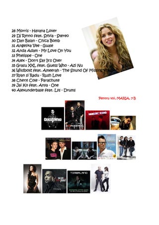 28 Morris - Havana Lover
29 Dj Rynno feat. Sylvia - Stereo
30 Dan Balan - Chica Bomb
31 Angelika Vee - Guale
32 Anda Adam - My Love On You
33 Phelippe - One
34 Alex - Don't Say It's Over
35 Grasu XXL feat. Guess Who - Azi Nu
36 Wildboyz feat. Ameerah - The Sound Of Missing You
37 Ryan si Radu - Rush Love
38 Cheryl Cole - Parachute
39 Jai Ko feat. Anya - One
40 Alexunderbase feat. Lys - Drums

                                             Pentru voi, MARIA, 7 B
 