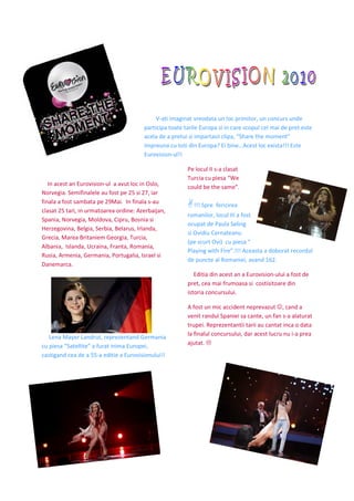 V-ati imaginat vreodata un loc primitor, un concurs unde
                                        participa toate tarile Europa si in care scopul cel mai de pret este
                                        acela de a pretui si impartasii clipa, “Share the moment”
                                        impreuna cu toti din Europa? Ei bine…Acest loc exista!!! Este
                                        Eurovision-ul!!

                                                         Pe locul II s-a clasat
                                                         Turcia cu piesa “We
   In acest an Eurovision-ul a avut loc in Oslo,
                                                         could be the same”.
Norvegia. Semifinalele au fost pe 25 si 27, iar
finala a fost sambata pe 29Mai. In finala s-au
                                                            !!! Spre fericirea
clasat 25 tari, in urmatoarea ordine: Azerbaijan,
                                                         romanilor, locul III a fost
Spania, Norvegia, Moldova, Cipru, Bosnia si
                                                         ocupat de Paula Seling
Herzegovina, Belgia, Serbia, Belarus, Irlanda,
                                                         si Ovidiu Cernateanu
Grecia, Marea Britaniem Georgia, Turcia,
                                                         (pe scurt Ovi) cu piesa “
Albania, Islanda, Ucraina, Franta, Romania,
                                                         Playing with Fire”.!!! Aceasta a doborat recordul
Rusia, Armenia, Germania, Portugalia, Israel si
                                                         de puncte al Romaniei, avand 162.
Danemarca.
                                                            Editia din acest an a Eurovision-ului a fost de
                                                         pret, cea mai frumoasa si costisitoare din
                                                         istoria concursului.

                                                         A fost un mic accident neprevazut ☺, cand a
                                                         venit randul Spaniei sa cante, un fan s-a alaturat
                                                         trupei. Reprezentantii tarii au cantat inca o data
                                                         la finalul concursului, dar acest lucru nu i-a prea
   Lena Mayer Landrut, reprezentand Germania
                                                         ajutat.
cu piesa “Satellite” a furat inima Europei,
castigand cea de a 55-a editie a Eurovisionului!!
 