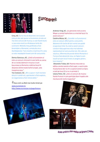 Andreea Yang, 6C: „Eu personal cred ca Lena
                                                      Mayer a cantat foarte bine si a meritat locul I la
Crisu, 6C: Eu nu ma uit decat de 2 ani la acest       acest concurs.”
concurs dar pot spune ca Eurovision-ul este cel       Catalina Moise, 6C: „Consider ca Eurovisionul
mai tare concurs de muzica, cu voci foarte bune       este un concurs dificil pentru concurenti,
si care este menit sa infrateasca tarile din          deoarece din zecile de tari numai una poate
continent. Melodia mea preferata a fost               ocupa locul intai. Eu cred ca acest concurs
bineinteles a Romaniei, urmata de cea a               consta in descoperirea celui mai talentat
Azerbaijanului. Tara noastra a luat locul III, ceea   reprezentant al unei anumite tari. Din cate am
ce este neasteptat tinand cont de concurenta.         vazut eu, diferenta de puncte dintre Romania si
                                                      Turcia a fost destul de mica, iar faptul ca am
Denisa Stanciucu, 6C: „Cred ca Eurovision-ul
                                                      reusit sa luam locul 3 este un progres pentru
este un concurs minunat in care tarile au sansa
                                                      tara noastra.”
de a-si arata talentul in muzica si sunt
                                                       Alexandra Trotea, 6A: Parerea mea este ca
bucuroasa ca Romania a obtinut locul III
                                                      editia a anului acesta a fost super, a avut multa
deoarece dintre toate tarile Europei, asta
                                                      muzica buna dar nu mi s-a parut corect ca Cipru
inseamna ceva.”
                                                      a iesit pe locul 21 si nu in primele 5.
Teo Costovici, 6C: „Mi s-a parut mult mai bine
                                                      Iuliana Petre, 5D: „Este un concurs de muzica
decat in ceilalti ani, spectacolul a fost exploziv,
                                                      foarte frumos in care participa doar trupele cele
iar organizarea a fost remarcabila.”
                                                      mai bune din tarile respective”

  Daca vreti sa aflati mai multe intrati pe:
www.eurovision.tv
http://www.eurovision.tv/page/history
 