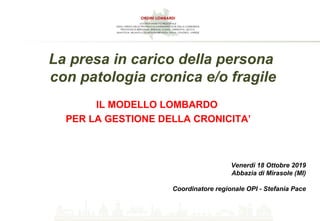 IL MODELLO LOMBARDO
PER LA GESTIONE DELLA CRONICITA’
Venerdì 18 Ottobre 2019
Abbazia di Mirasole (MI)
Coordinatore regionale OPI - Stefania Pace
La presa in carico della persona
con patologia cronica e/o fragile
 