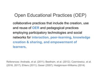 collaborative practices that include the creation, use
and reuse of OER and pedagogical practices
employing participatory technologies and social
networks for interaction, peer-learning, knowledge
creation & sharing, and empowerment of
learners.
Open Educational Practices (OEP)
References: Andrade, et al. (2011); Beetham, et al. (2012); Czerniewicz, et al.
(2016, 2017); Ehlers (2011); Geser (2007); Hodgkinson-Williams (2014)
 
