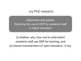 (i) whether, why, how, and to what extent
academic staff use OEP for teaching, and
(ii) shared characteristics of ‘open educators’, if any.
my PhD research
Openness and praxis:
Exploring the use of OEP by academic staff
in higher education
 
