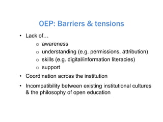 OEP: Barriers & tensions
• Lack of…
o awareness
o understanding (e.g. permissions, attribution)
o skills (e.g. digital/information literacies)
o support
• Coordination across the institution
• Incompatibility between existing institutional cultures
& the philosophy of open education
 