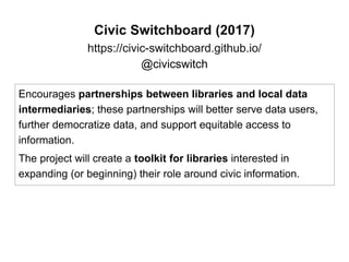 Civic Switchboard (2017)
https://civic-switchboard.github.io/
@civicswitch
Encourages partnerships between libraries and local data
intermediaries; these partnerships will better serve data users,
further democratize data, and support equitable access to
information.
The project will create a toolkit for libraries interested in
expanding (or beginning) their role around civic information.
 