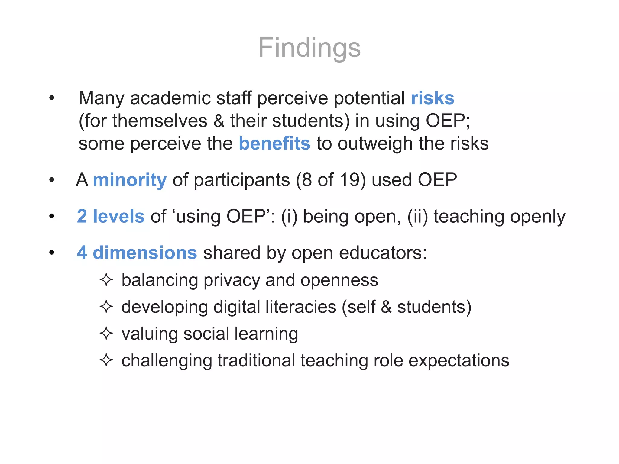 • Many academic staff perceive potential risks
(for themselves & their students) in using OEP;
some perceive the benefits to outweigh the risks
• A minority of participants (8 of 19) used OEP
• 2 levels of ‘using OEP’: (i) being open, (ii) teaching openly
• 4 dimensions shared by open educators:
 balancing privacy and openness
 developing digital literacies (self & students)
 valuing social learning
 challenging traditional teaching role expectations
Findings
 
