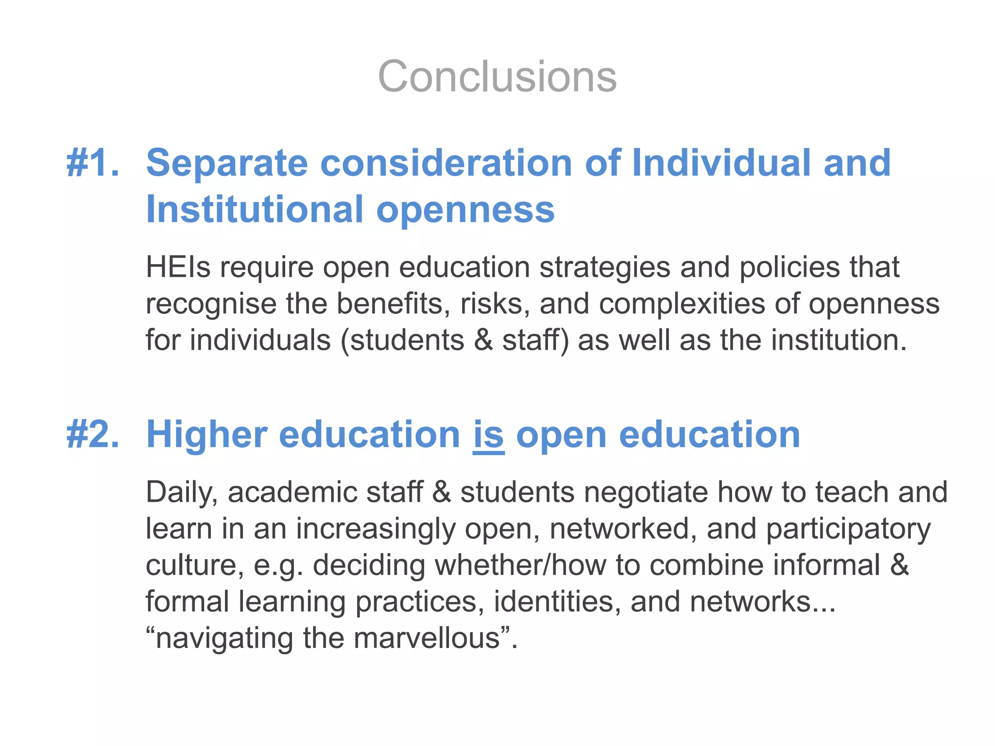 #1. Separate consideration of Individual and
Institutional openness
HEIs require open education strategies and policies that
recognise the benefits, risks, and complexities of openness
for individuals (students & staff) as well as the institution.
#2. Higher education is open education
Daily, academic staff & students negotiate how to teach and
learn in an increasingly open, networked, and participatory
culture, e.g. deciding whether/how to combine informal &
formal learning practices, identities, and networks...
“navigating the marvellous”.
Conclusions
 