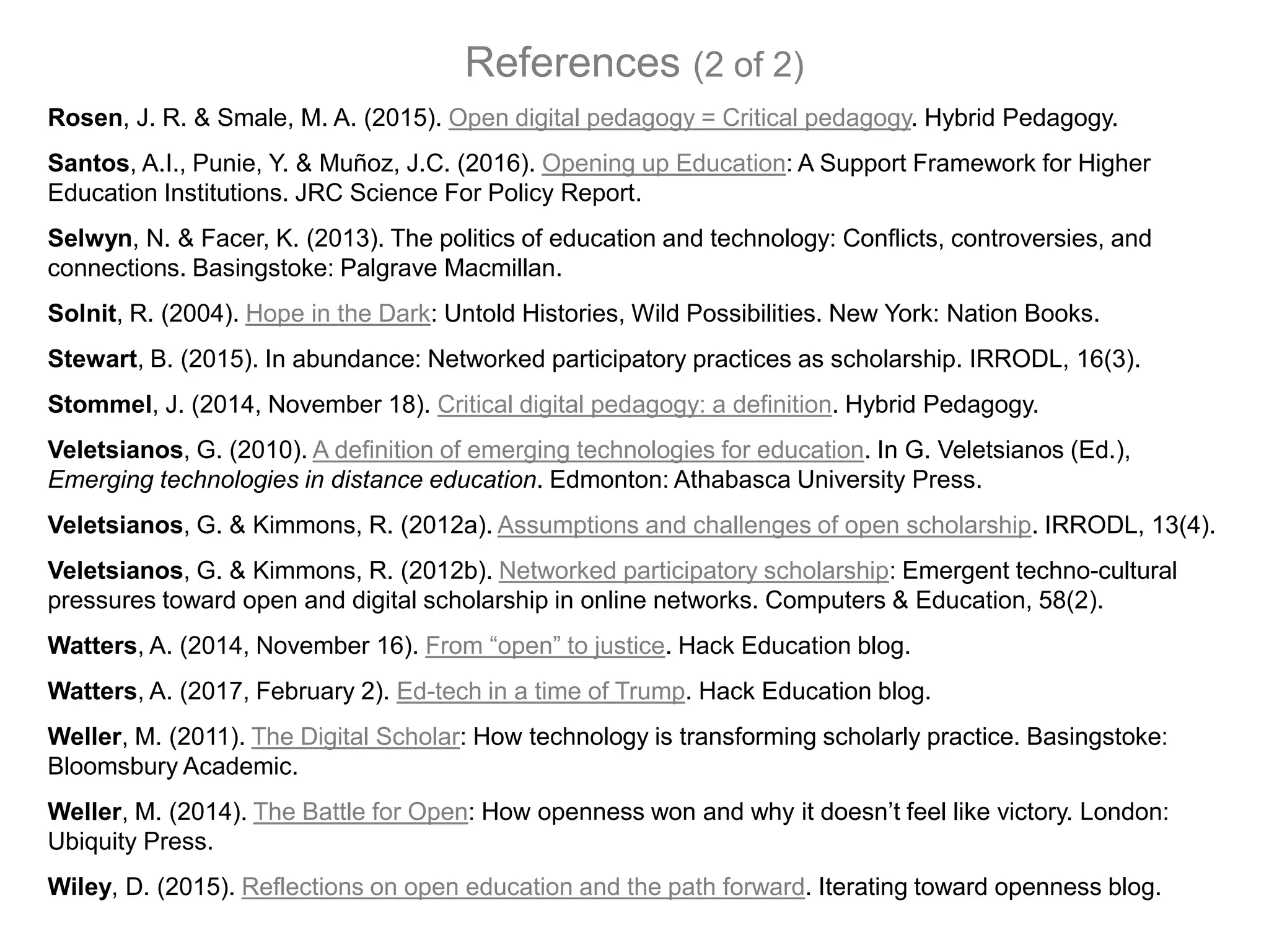 Rosen, J. R. & Smale, M. A. (2015). Open digital pedagogy = Critical pedagogy. Hybrid Pedagogy.
Santos, A.I., Punie, Y. & Muñoz, J.C. (2016). Opening up Education: A Support Framework for Higher
Education Institutions. JRC Science For Policy Report.
Selwyn, N. & Facer, K. (2013). The politics of education and technology: Conflicts, controversies, and
connections. Basingstoke: Palgrave Macmillan.
Solnit, R. (2004). Hope in the Dark: Untold Histories, Wild Possibilities. New York: Nation Books.
Stewart, B. (2015). In abundance: Networked participatory practices as scholarship. IRRODL, 16(3).
Stommel, J. (2014, November 18). Critical digital pedagogy: a definition. Hybrid Pedagogy.
Veletsianos, G. (2010). A definition of emerging technologies for education. In G. Veletsianos (Ed.),
Emerging technologies in distance education. Edmonton: Athabasca University Press.
Veletsianos, G. & Kimmons, R. (2012a). Assumptions and challenges of open scholarship. IRRODL, 13(4).
Veletsianos, G. & Kimmons, R. (2012b). Networked participatory scholarship: Emergent techno-cultural
pressures toward open and digital scholarship in online networks. Computers & Education, 58(2).
Watters, A. (2014, November 16). From “open” to justice. Hack Education blog.
Watters, A. (2017, February 2). Ed-tech in a time of Trump. Hack Education blog.
Weller, M. (2011). The Digital Scholar: How technology is transforming scholarly practice. Basingstoke:
Bloomsbury Academic.
Weller, M. (2014). The Battle for Open: How openness won and why it doesn’t feel like victory. London:
Ubiquity Press.
Wiley, D. (2015). Reflections on open education and the path forward. Iterating toward openness blog.
References (2 of 2)
 
