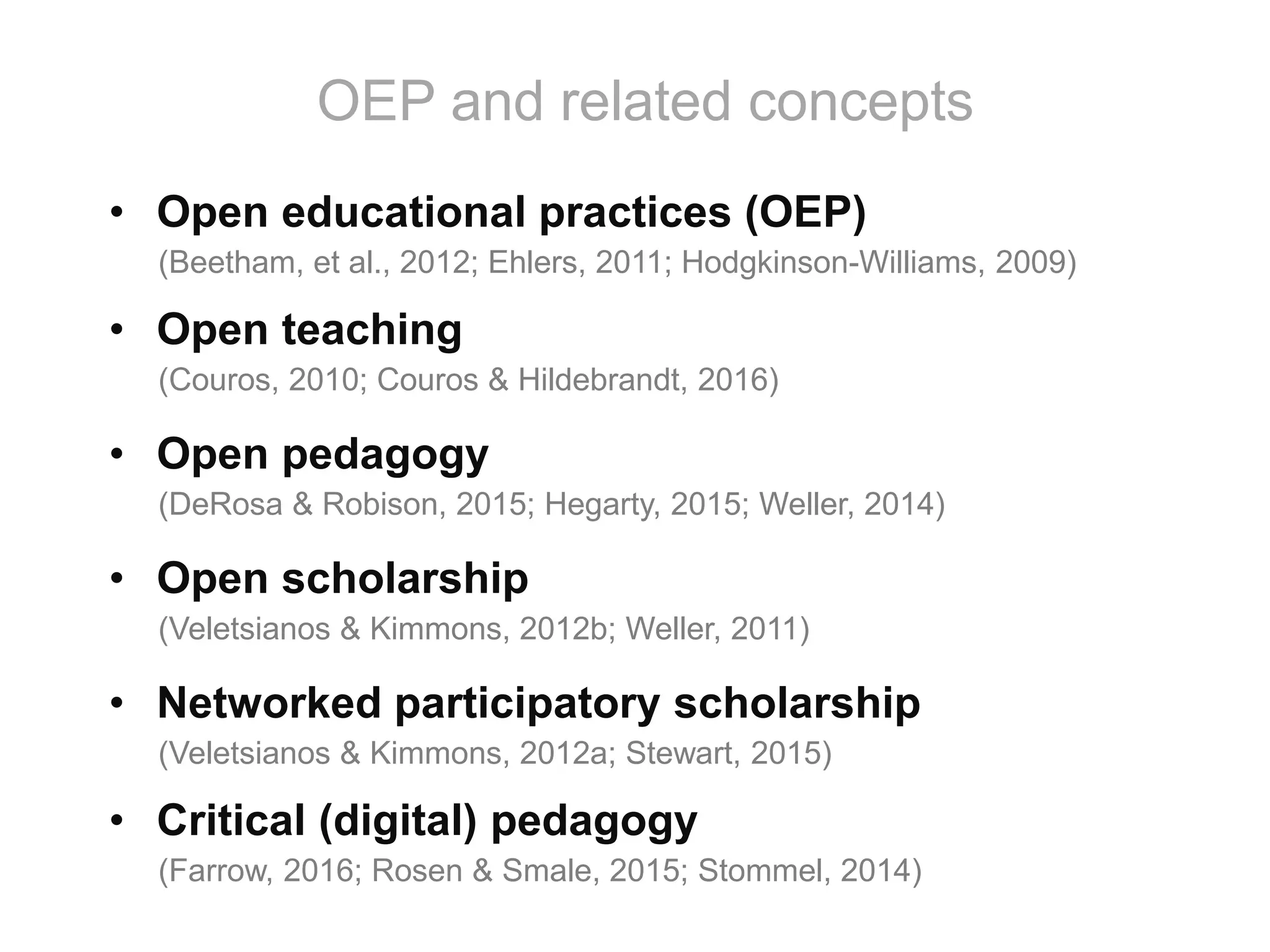 • Open educational practices (OEP)
(Beetham, et al., 2012; Ehlers, 2011; Hodgkinson-Williams, 2009)
• Open teaching
(Couros, 2010; Couros & Hildebrandt, 2016)
• Open pedagogy
(DeRosa & Robison, 2015; Hegarty, 2015; Weller, 2014)
• Open scholarship
(Veletsianos & Kimmons, 2012b; Weller, 2011)
• Networked participatory scholarship
(Veletsianos & Kimmons, 2012a; Stewart, 2015)
• Critical (digital) pedagogy
(Farrow, 2016; Rosen & Smale, 2015; Stommel, 2014)
OEP and related concepts
 