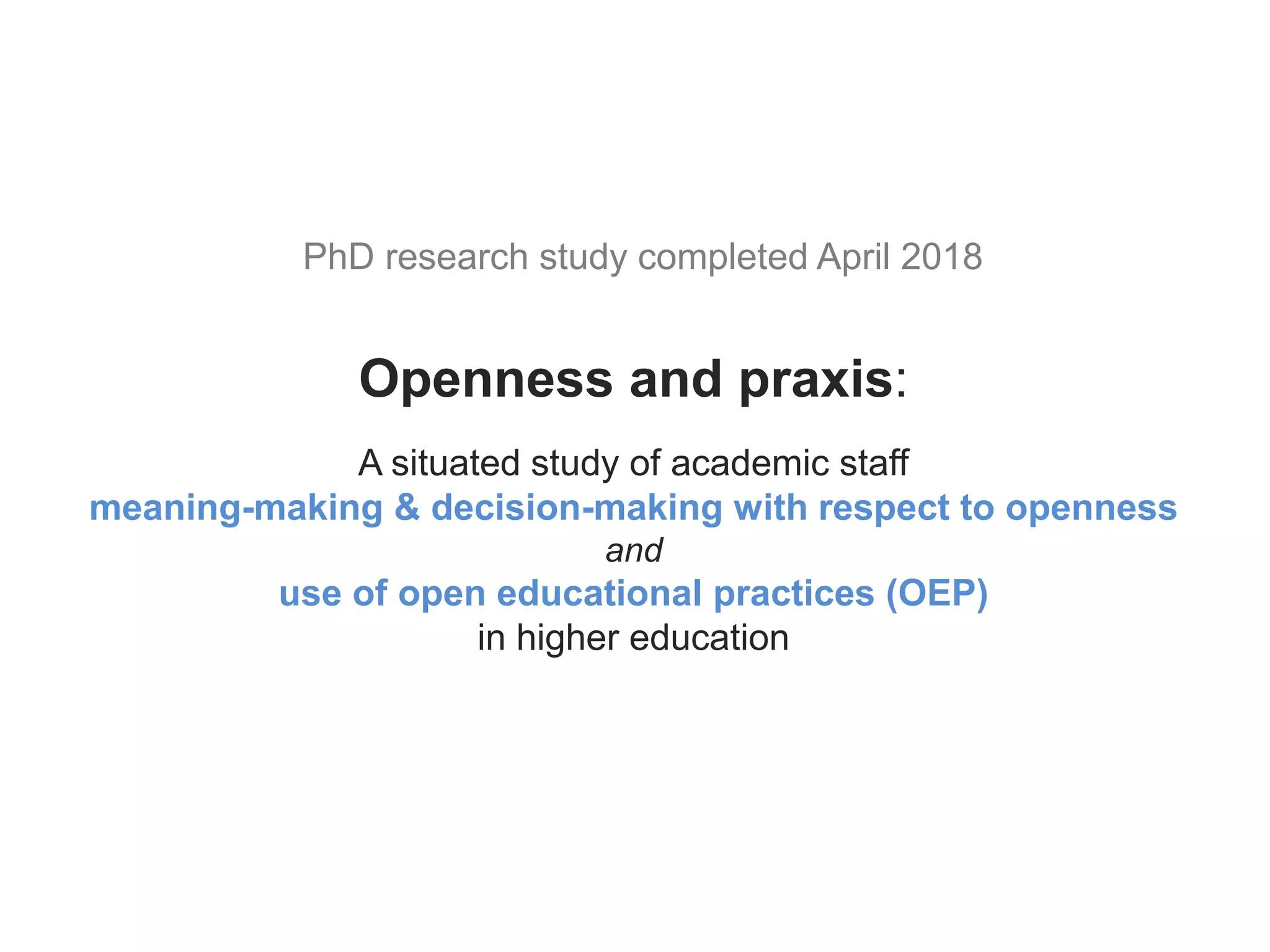 Openness and praxis:
A situated study of academic staff
meaning-making & decision-making with respect to openness
and
use of open educational practices (OEP)
in higher education
PhD research study completed April 2018
 