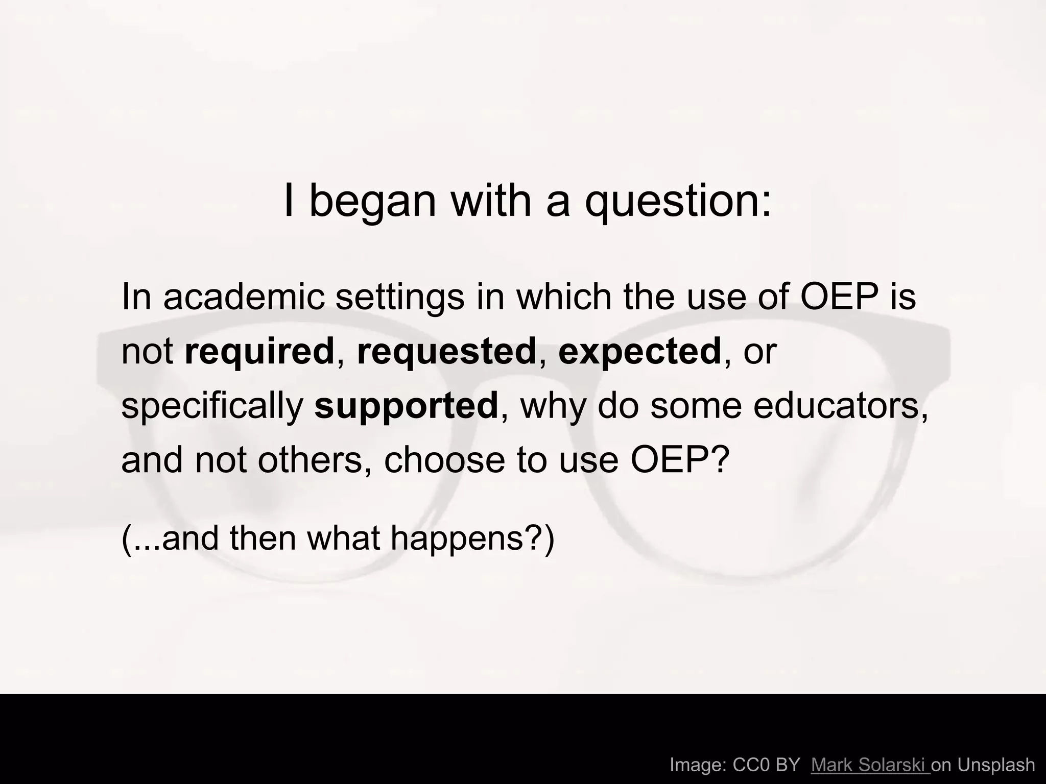 I began with a question:
In academic settings in which the use of OEP is
not required, requested, expected, or
specifically supported, why do some educators,
and not others, choose to use OEP?
(...and then what happens?)
Image: CC0 BY Mark Solarski on Unsplash
 