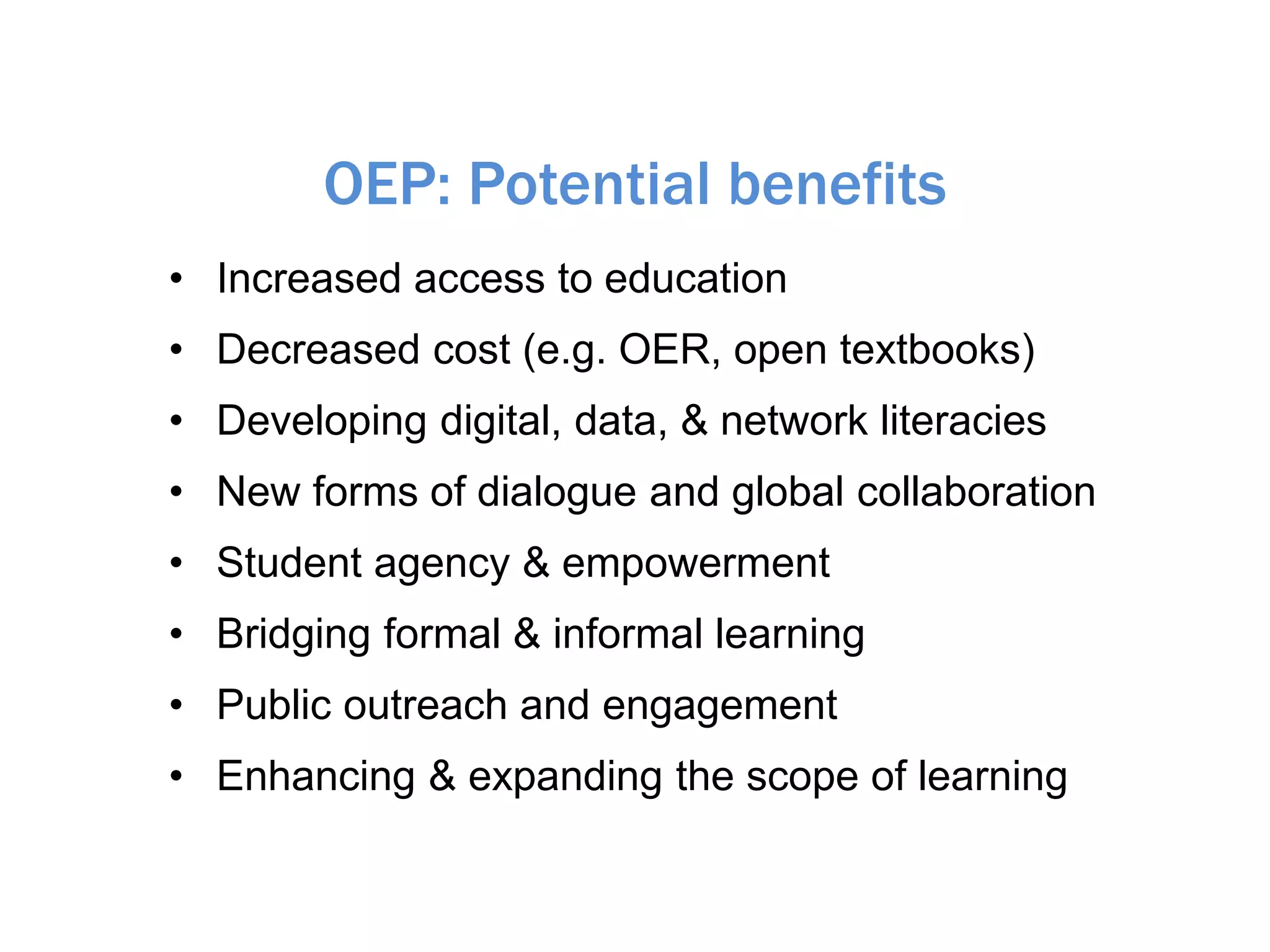 OEP: Potential benefits
• Increased access to education
• Decreased cost (e.g. OER, open textbooks)
• Developing digital, data, & network literacies
• New forms of dialogue and global collaboration
• Student agency & empowerment
• Bridging formal & informal learning
• Public outreach and engagement
• Enhancing & expanding the scope of learning
 