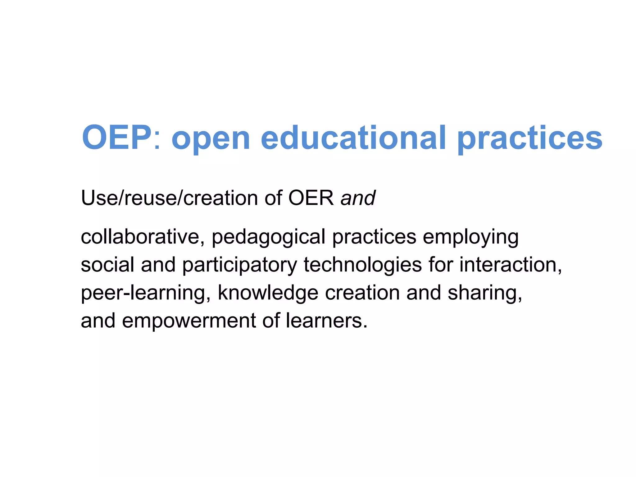 Use/reuse/creation of OER and
collaborative, pedagogical practices employing
social and participatory technologies for interaction,
peer-learning, knowledge creation and sharing,
and empowerment of learners.
OEP: open educational practices
 