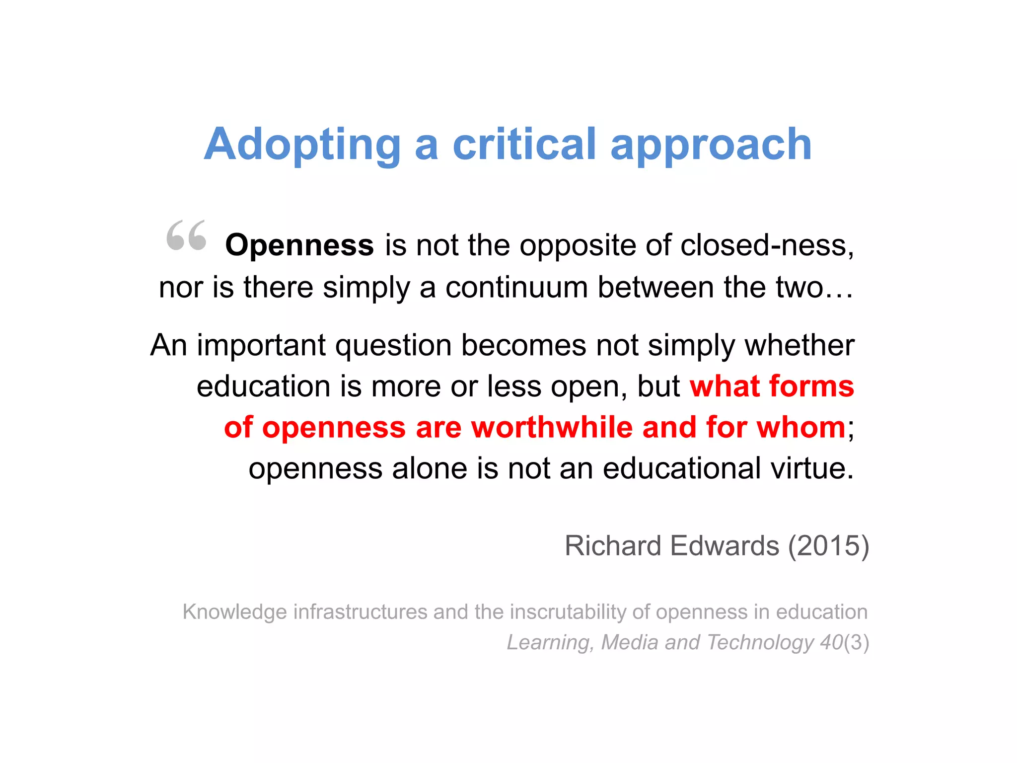 Openness is not the opposite of closed-ness,
nor is there simply a continuum between the two…
An important question becomes not simply whether
education is more or less open, but what forms
of openness are worthwhile and for whom;
openness alone is not an educational virtue.
Richard Edwards (2015)
Knowledge infrastructures and the inscrutability of openness in education
Learning, Media and Technology 40(3)
“
Adopting a critical approach
 