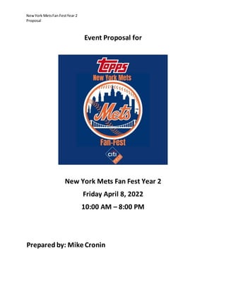 NewYork MetsFan FestYear 2
Proposal
Event Proposal for
New York Mets Fan Fest Year 2
Friday April 8, 2022
10:00 AM – 8:00 PM
Prepared by: Mike Cronin
 