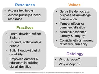 Ontology
Practices
Values
• Access text books
• Access publicly-funded
resources
• Learn, develop, reflect
& share
• Connect, collaborate &
debate
• Build & support digital
capability
• Empower learners &
educators in building
digital identities
• Serve the democratic
purpose of knowledge
construction
• Temper effects of
commercialisation
• Maintain academic
identity & integrity
• Consider ethics, power,
reflexivity, humanity
Resources
• What is ‘open’?
• Why not open?
catherinecronin.wordpress.com/2016/03/07/if-open-is-the-answer-what-is-the-question-oer16/
 