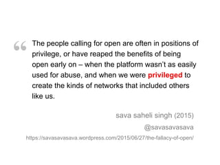 The people calling for open are often in positions of
privilege, or have reaped the benefits of being
open early on – when the platform wasn’t as easily
used for abuse, and when we were privileged to
create the kinds of networks that included others
like us.
sava saheli singh (2015)
@savasavasava
https://savasavasava.wordpress.com/2015/06/27/the-fallacy-of-open/
“
 
