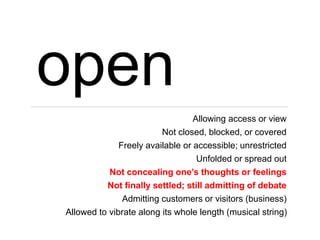 open
Allowing access or view
Not closed, blocked, or covered
Freely available or accessible; unrestricted
Unfolded or spread out
Not concealing one’s thoughts or feelings
Not finally settled; still admitting of debate
Admitting customers or visitors (business)
Allowed to vibrate along its whole length (musical string)
 