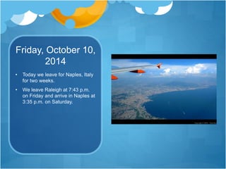Friday, October 10,
2014
• Today we leave for Naples, Italy
for two weeks.
• We leave Raleigh at 7:43 p.m.
on Friday and arrive in Naples at
3:35 p.m. on Saturday.
 