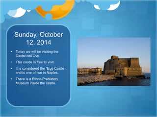Sunday, October
12, 2014
• Today we will be visiting the
Castel dell’Ovo.
• This castle is free to visit.
• It is considered the “Egg Castle
and is one of two in Naples.
• There is a Ethno-Prehistory
Museum inside the castle.
 