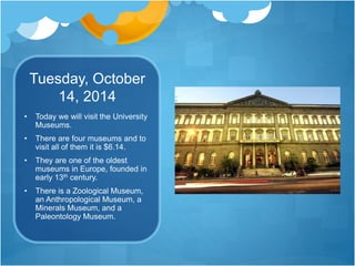Tuesday, October
14, 2014
• Today we will visit the University
Museums.
• There are four museums and to
visit all of them it is $6.14.
• They are one of the oldest
museums in Europe, founded in
early 13th century.
• There is a Zoological Museum,
an Anthropological Museum, a
Minerals Museum, and a
Paleontology Museum.
 