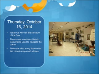 Thursday, October
16, 2014
• Today we will visit the Museum
of the Sea.
• The museum contains historic
instruments used to navigate the
ocean.
• There are also many documents
like historic maps and atlases.
 