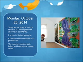 Monday, October
20, 2014
• Today we are going to visit the
Museum of Contemporary Art
also known as MADRE.
• It is free to visit on Mondays.
• It contains many antiquities and
priceless art.
• The museum contains both
Italian and international modern
artists.
 