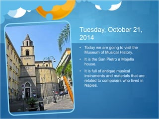 Tuesday, October 21,
2014
• Today we are going to visit the
Museum of Musical History.
• It is the San Pietro a Majella
house.
• It is full of antique musical
instruments and materials that are
related to composers who lived in
Naples.
 