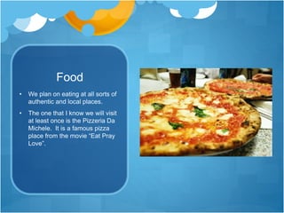 Food
• We plan on eating at all sorts of
authentic and local places.
• The one that I know we will visit
at least once is the Pizzeria Da
Michele. It is a famous pizza
place from the movie “Eat Pray
Love”.
 