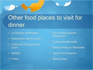 Other food places to visit for
dinner
La Taverna del Brigante
Ristroantino dell’Avvocato
Trattoria e Pzzeria Antica
Capri
Sorbillo
Porkis
Caruso Roof Garden
Restaurant
Trattoria da Nennella
Palazzo Petrucci Ristorante
Tartufi Che Passione
Mare e Mare
 