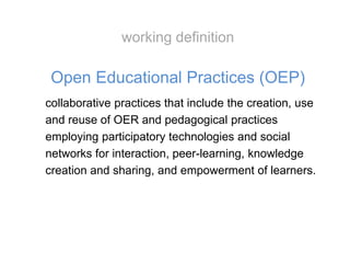 collaborative practices that include the creation, use
and reuse of OER and pedagogical practices
employing participatory technologies and social
networks for interaction, peer-learning, knowledge
creation and sharing, and empowerment of learners.
Open Educational Practices (OEP)
working definition
 